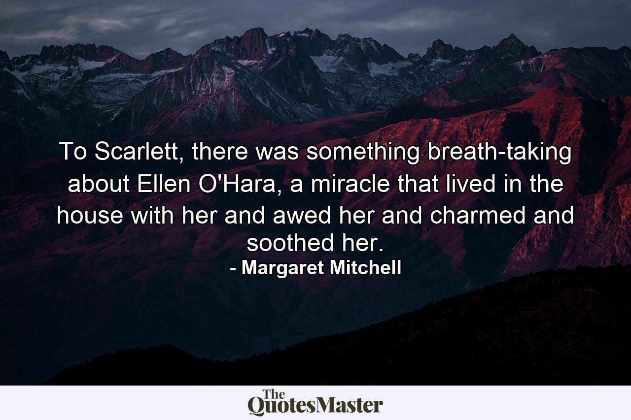 To Scarlett, there was something breath-taking about Ellen O'Hara, a miracle that lived in the house with her and awed her and charmed and soothed her. - Quote by Margaret Mitchell