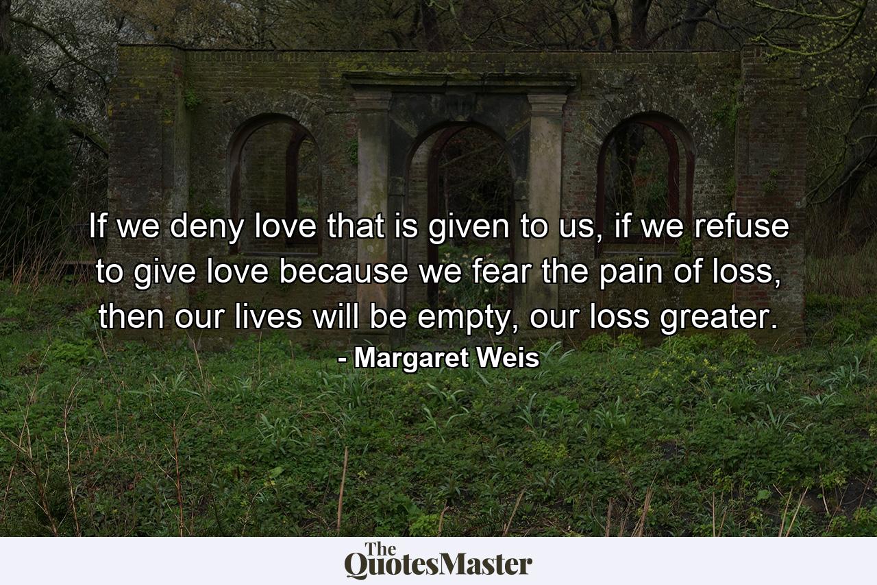 If we deny love that is given to us, if we refuse to give love because we fear the pain of loss, then our lives will be empty, our loss greater. - Quote by Margaret Weis