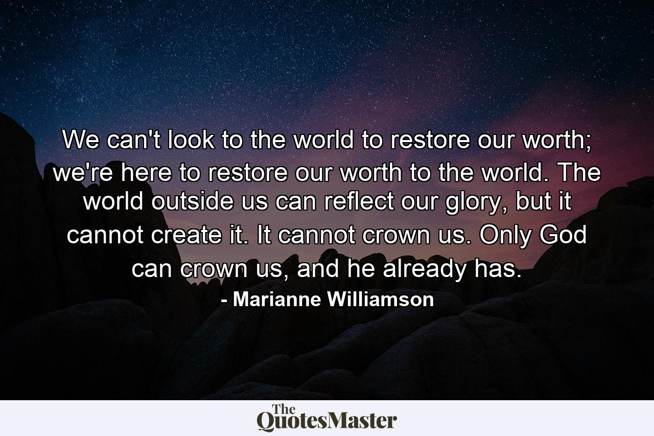 We can't look to the world to restore our worth; we're here to restore our worth to the world. The world outside us can reflect our glory, but it cannot create it. It cannot crown us. Only God can crown us, and he already has. - Quote by Marianne Williamson