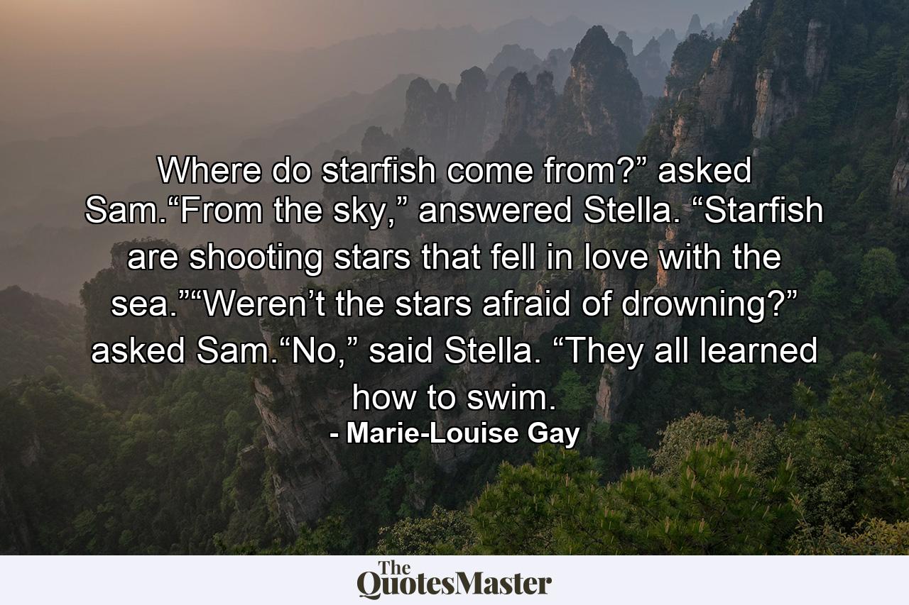 Where do starfish come from?” asked Sam.“From the sky,” answered Stella. “Starfish are shooting stars that fell in love with the sea.”“Weren’t the stars afraid of drowning?” asked Sam.“No,” said Stella. “They all learned how to swim. - Quote by Marie-Louise Gay