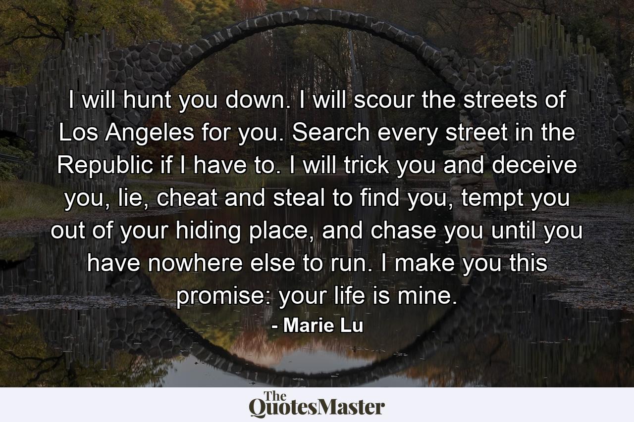 I will hunt you down. I will scour the streets of Los Angeles for you. Search every street in the Republic if I have to. I will trick you and deceive you, lie, cheat and steal to find you, tempt you out of your hiding place, and chase you until you have nowhere else to run. I make you this promise: your life is mine. - Quote by Marie Lu