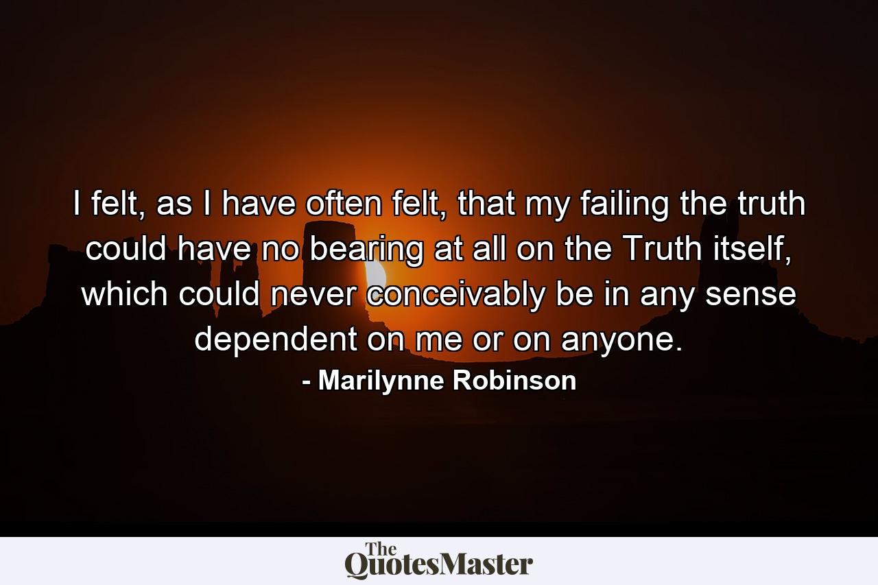 I felt, as I have often felt, that my failing the truth could have no bearing at all on the Truth itself, which could never conceivably be in any sense dependent on me or on anyone. - Quote by Marilynne Robinson