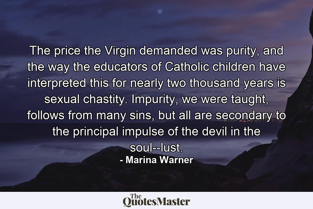 The price the Virgin demanded was purity, and the way the educators of Catholic children have interpreted this for nearly two thousand years is sexual chastity. Impurity, we were taught, follows from many sins, but all are secondary to the principal impulse of the devil in the soul--lust. - Quote by Marina Warner