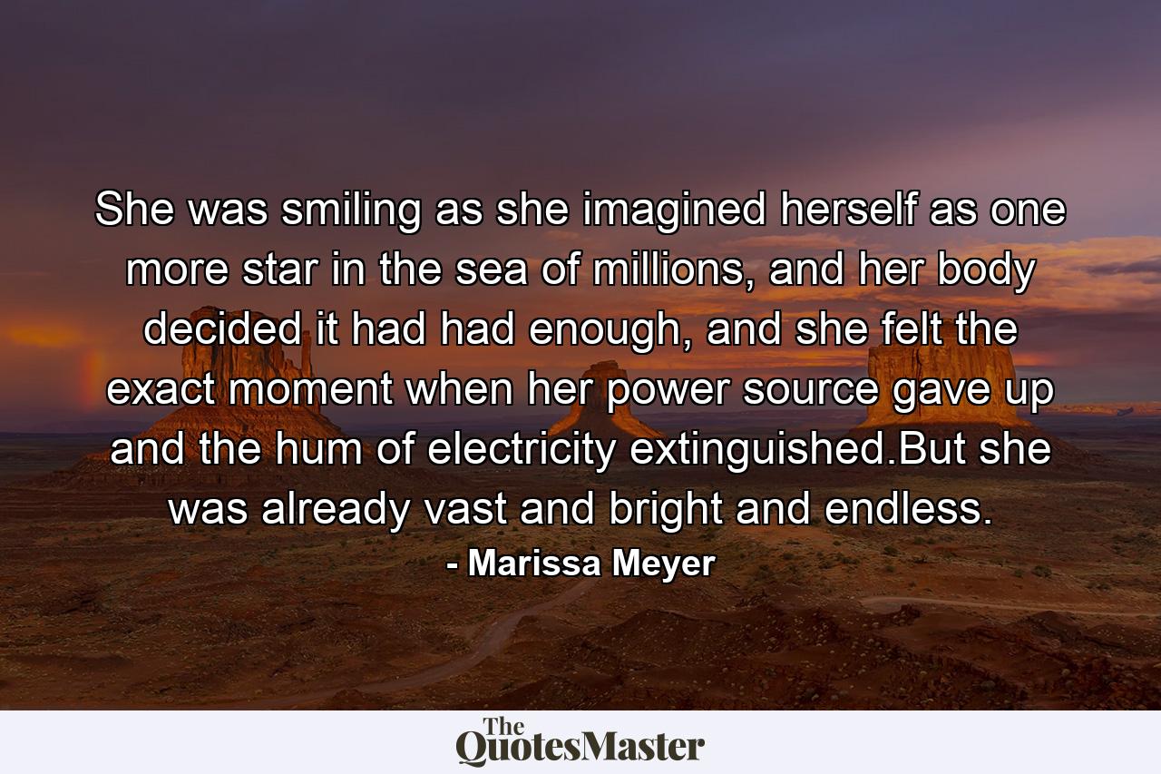 She was smiling as she imagined herself as one more star in the sea of millions, and her body decided it had had enough, and she felt the exact moment when her power source gave up and the hum of electricity extinguished.But she was already vast and bright and endless. - Quote by Marissa Meyer