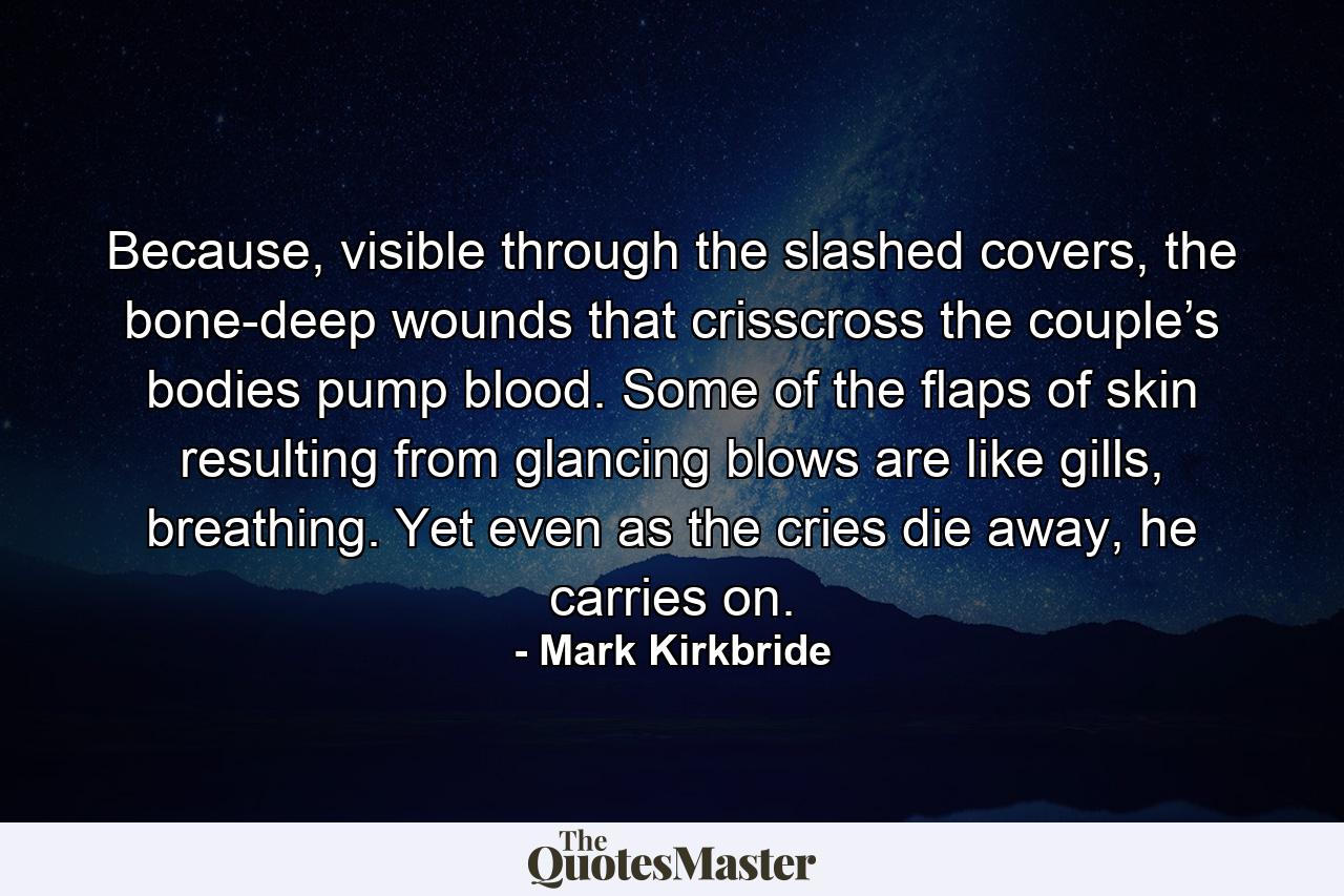 Because, visible through the slashed covers, the bone-deep wounds that crisscross the couple’s bodies pump blood. Some of the flaps of skin resulting from glancing blows are like gills, breathing. Yet even as the cries die away, he carries on. - Quote by Mark Kirkbride