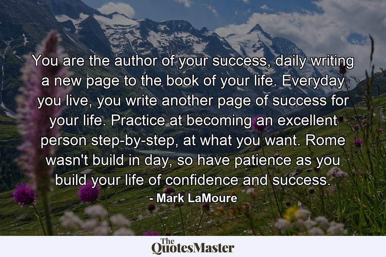 You are the author of your success, daily writing a new page to the book of your life. Everyday you live, you write another page of success for your life. Practice at becoming an excellent person step-by-step, at what you want. Rome wasn't build in day, so have patience as you build your life of confidence and success. - Quote by Mark LaMoure