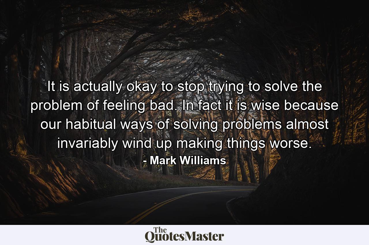 It is actually okay to stop trying to solve the problem of feeling bad. In fact it is wise because our habitual ways of solving problems almost invariably wind up making things worse. - Quote by Mark Williams