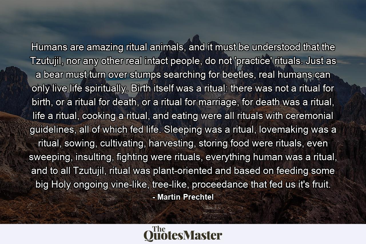 Humans are amazing ritual animals, and it must be understood that the Tzutujil, nor any other real intact people, do not 'practice' rituals. Just as a bear must turn over stumps searching for beetles, real humans can only live life spiritually. Birth itself was a ritual: there was not a ritual for birth, or a ritual for death, or a ritual for marriage, for death was a ritual, life a ritual, cooking a ritual, and eating were all rituals with ceremonial guidelines, all of which fed life. Sleeping was a ritual, lovemaking was a ritual, sowing, cultivating, harvesting, storing food were rituals, even sweeping, insulting, fighting were rituals, everything human was a ritual, and to all Tzutujil, ritual was plant-oriented and based on feeding some big Holy ongoing vine-like, tree-like, proceedance that fed us it's fruit. - Quote by Martin Prechtel