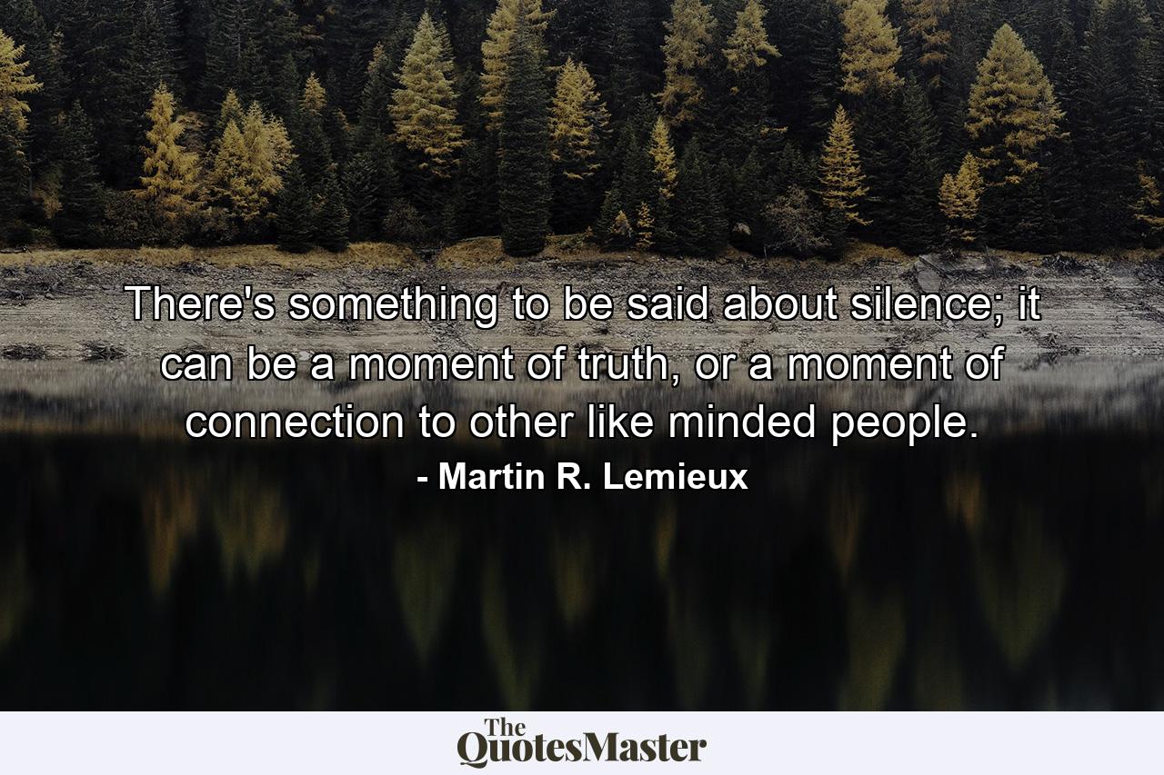 There's something to be said about silence; it can be a moment of truth, or a moment of connection to other like minded people. - Quote by Martin R. Lemieux