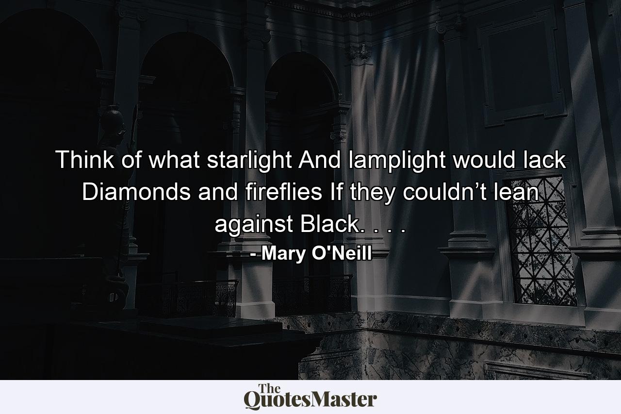 Think of what starlight And lamplight would lack Diamonds and fireflies If they couldn’t lean against Black. . . . - Quote by Mary O'Neill