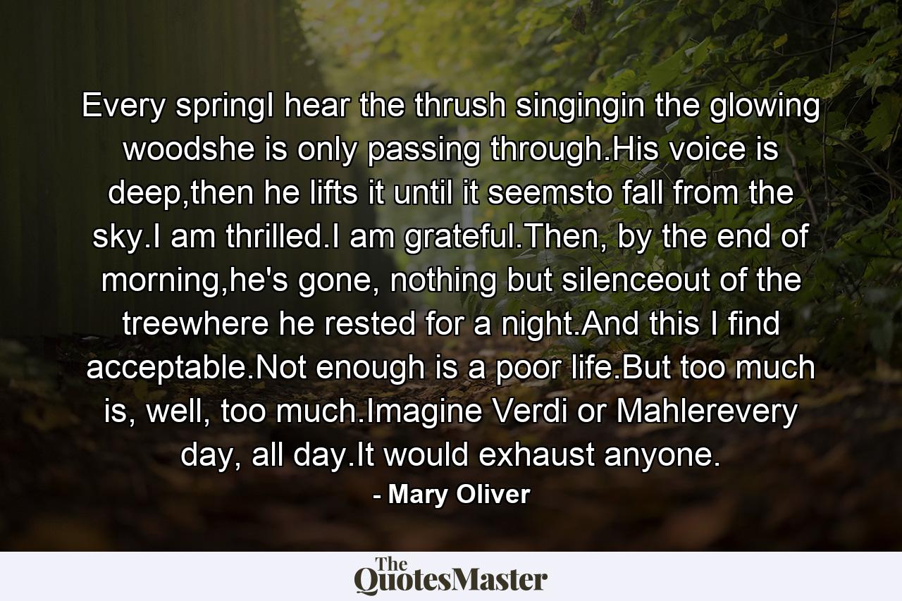 Every springI hear the thrush singingin the glowing woodshe is only passing through.His voice is deep,then he lifts it until it seemsto fall from the sky.I am thrilled.I am grateful.Then, by the end of morning,he's gone, nothing but silenceout of the treewhere he rested for a night.And this I find acceptable.Not enough is a poor life.But too much is, well, too much.Imagine Verdi or Mahlerevery day, all day.It would exhaust anyone. - Quote by Mary Oliver