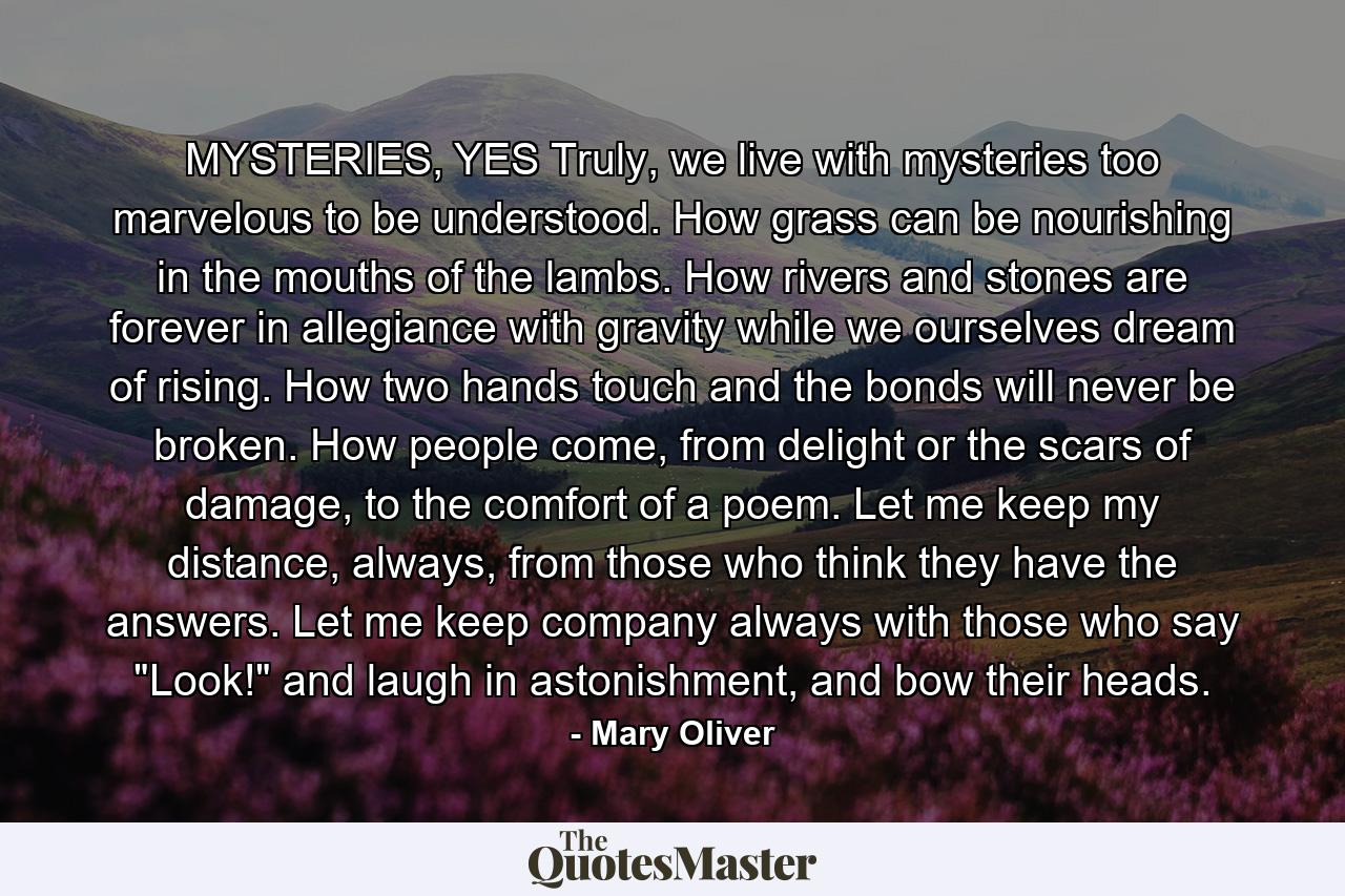 MYSTERIES, YES Truly, we live with mysteries too marvelous to be understood. How grass can be nourishing in the mouths of the lambs. How rivers and stones are forever in allegiance with gravity while we ourselves dream of rising. How two hands touch and the bonds will never be broken. How people come, from delight or the scars of damage, to the comfort of a poem. Let me keep my distance, always, from those who think they have the answers. Let me keep company always with those who say 