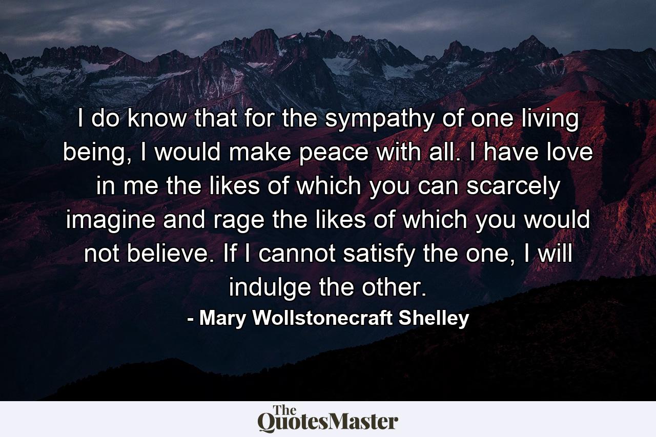 I do know that for the sympathy of one living being, I would make peace with all. I have love in me the likes of which you can scarcely imagine and rage the likes of which you would not believe. If I cannot satisfy the one, I will indulge the other. - Quote by Mary Wollstonecraft Shelley