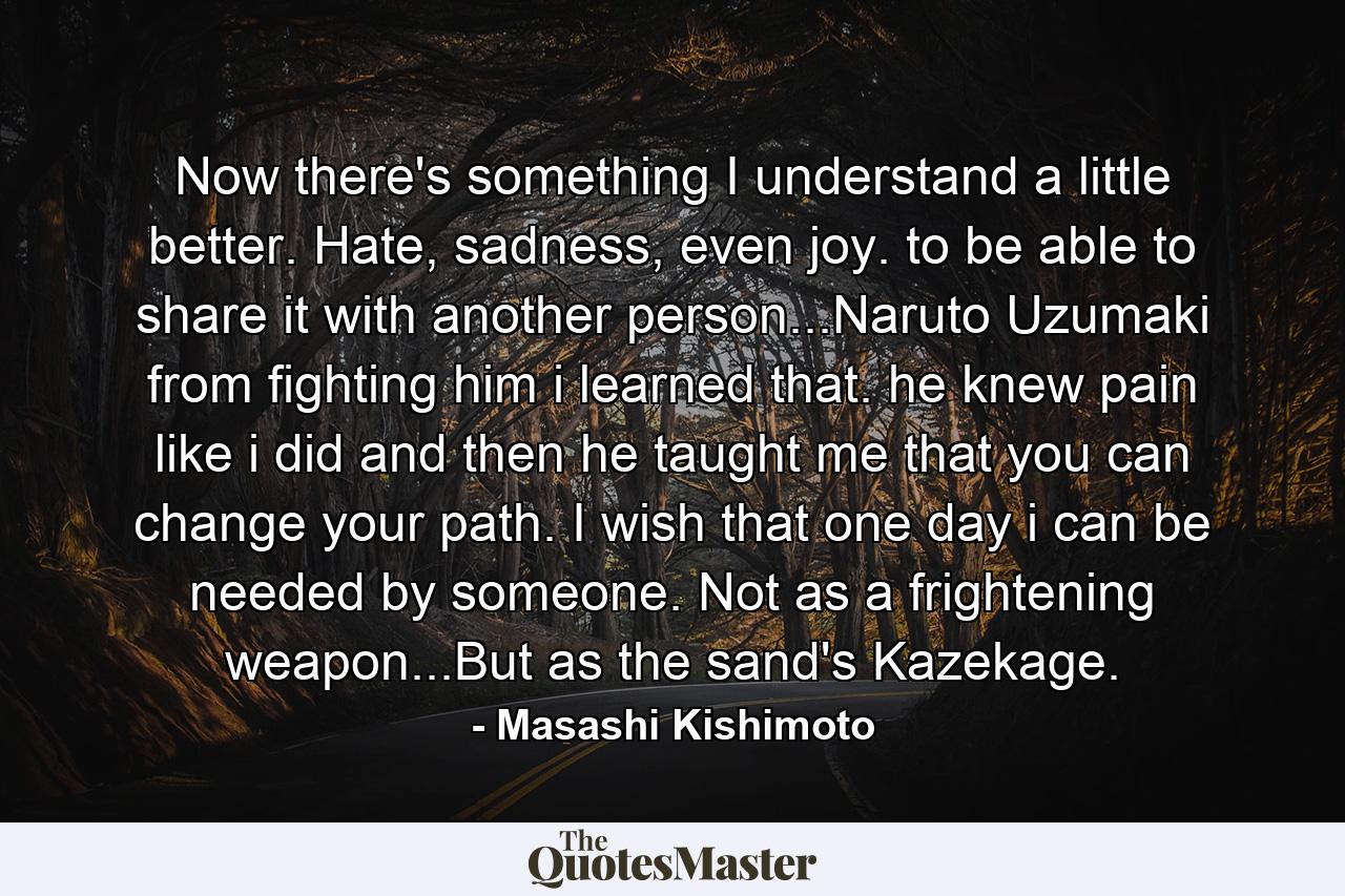 Now there's something I understand a little better. Hate, sadness, even joy. to be able to share it with another person...Naruto Uzumaki from fighting him i learned that. he knew pain like i did and then he taught me that you can change your path. I wish that one day i can be needed by someone. Not as a frightening weapon...But as the sand's Kazekage. - Quote by Masashi Kishimoto