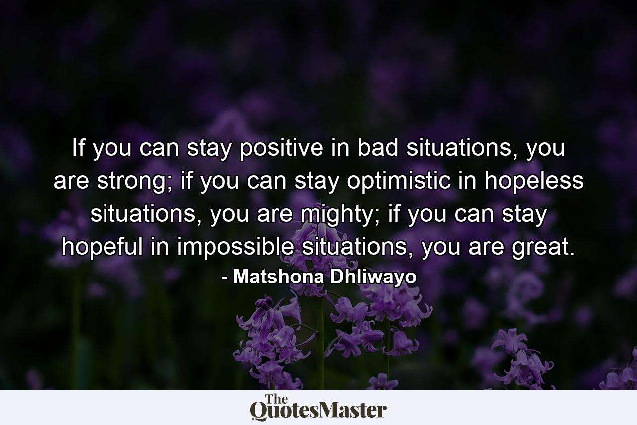 If you can stay positive in bad situations, you are strong; if you can stay optimistic in hopeless situations, you are mighty; if you can stay hopeful in impossible situations, you are great. - Quote by Matshona Dhliwayo