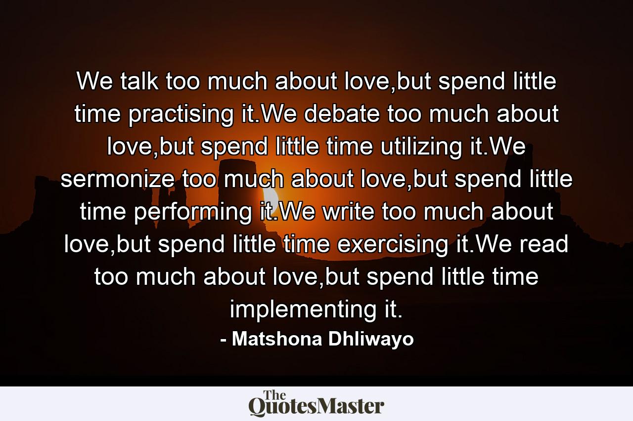 We talk too much about love,but spend little time practising it.We debate too much about love,but spend little time utilizing it.We sermonize too much about love,but spend little time performing it.We write too much about love,but spend little time exercising it.We read too much about love,but spend little time implementing it. - Quote by Matshona Dhliwayo