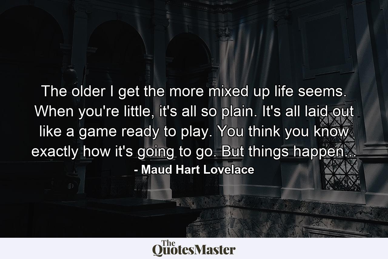 The older I get the more mixed up life seems. When you're little, it's all so plain. It's all laid out like a game ready to play. You think you know exactly how it's going to go. But things happen... - Quote by Maud Hart Lovelace