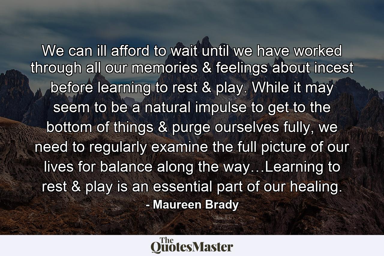 We can ill afford to wait until we have worked through all our memories & feelings about incest before learning to rest & play. While it may seem to be a natural impulse to get to the bottom of things & purge ourselves fully, we need to regularly examine the full picture of our lives for balance along the way…Learning to rest & play is an essential part of our healing. - Quote by Maureen Brady