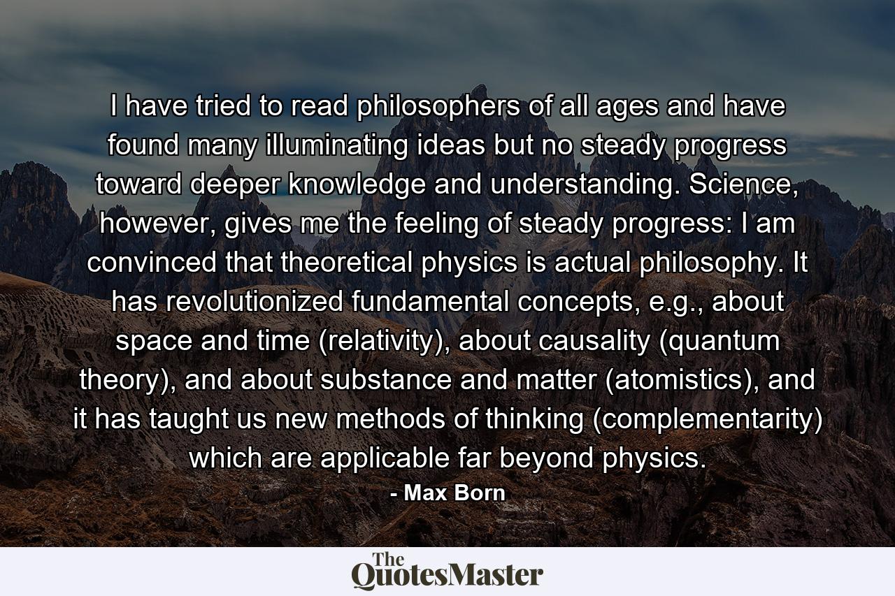 I have tried to read philosophers of all ages and have found many illuminating ideas but no steady progress toward deeper knowledge and understanding. Science, however, gives me the feeling of steady progress: I am convinced that theoretical physics is actual philosophy. It has revolutionized fundamental concepts, e.g., about space and time (relativity), about causality (quantum theory), and about substance and matter (atomistics), and it has taught us new methods of thinking (complementarity) which are applicable far beyond physics. - Quote by Max Born