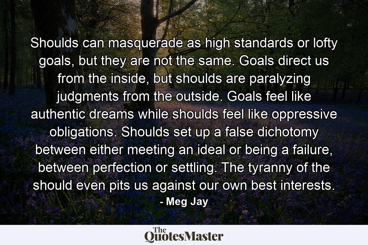 Shoulds can masquerade as high standards or lofty goals, but they are not the same. Goals direct us from the inside, but shoulds are paralyzing judgments from the outside. Goals feel like authentic dreams while shoulds feel like oppressive obligations. Shoulds set up a false dichotomy between either meeting an ideal or being a failure, between perfection or settling. The tyranny of the should even pits us against our own best interests. - Quote by Meg Jay