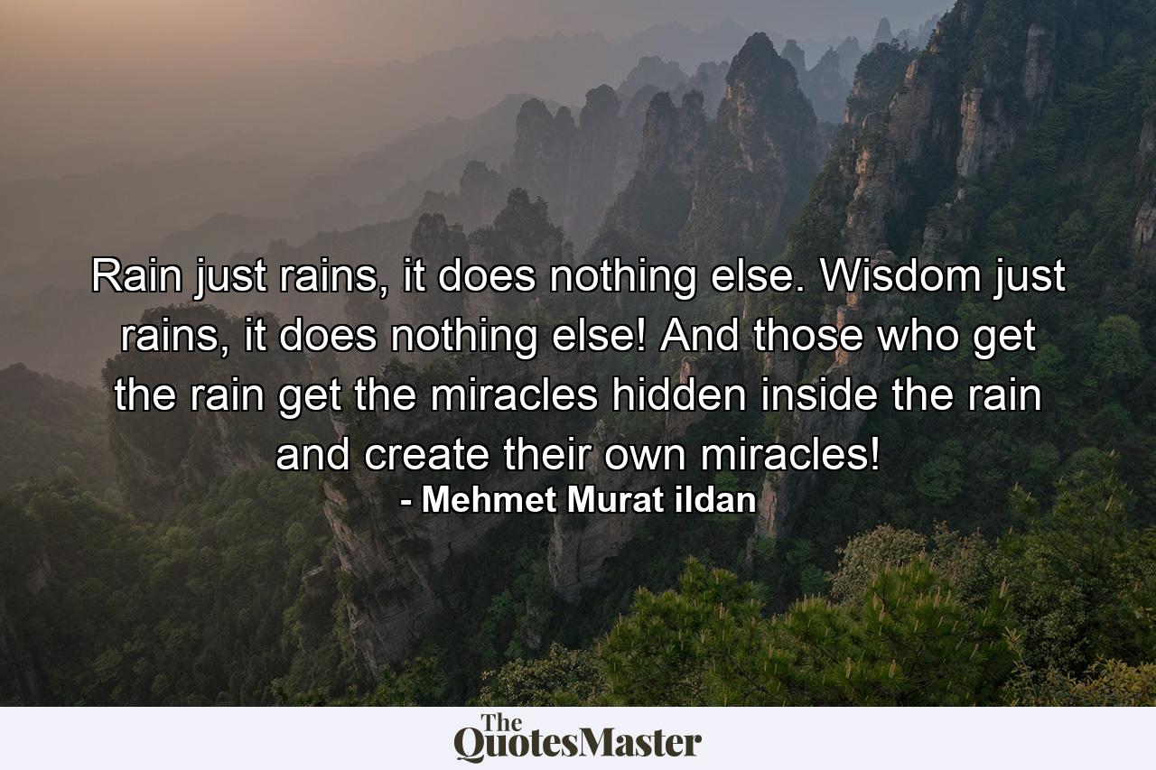 Rain just rains, it does nothing else. Wisdom just rains, it does nothing else! And those who get the rain get the miracles hidden inside the rain and create their own miracles! - Quote by Mehmet Murat ildan