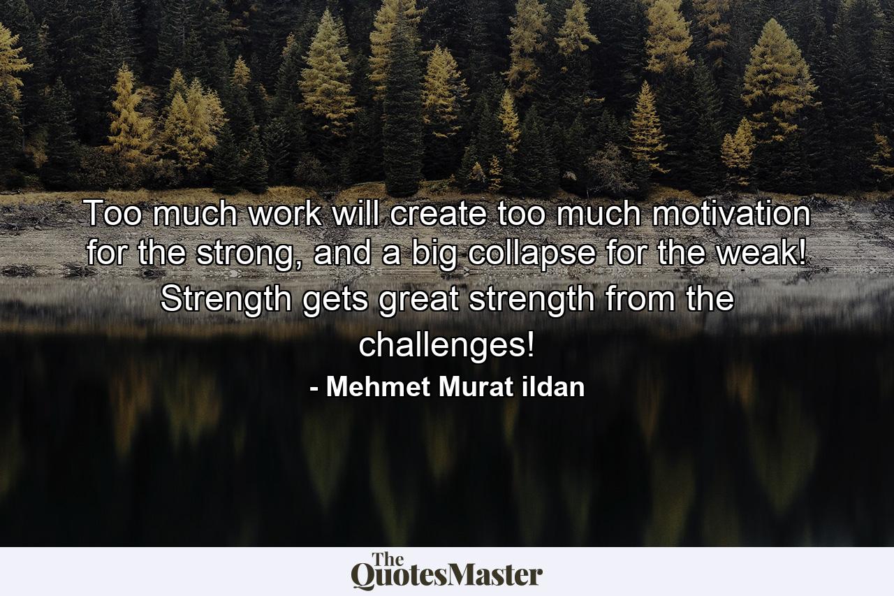 Too much work will create too much motivation for the strong, and a big collapse for the weak! Strength gets great strength from the challenges! - Quote by Mehmet Murat ildan