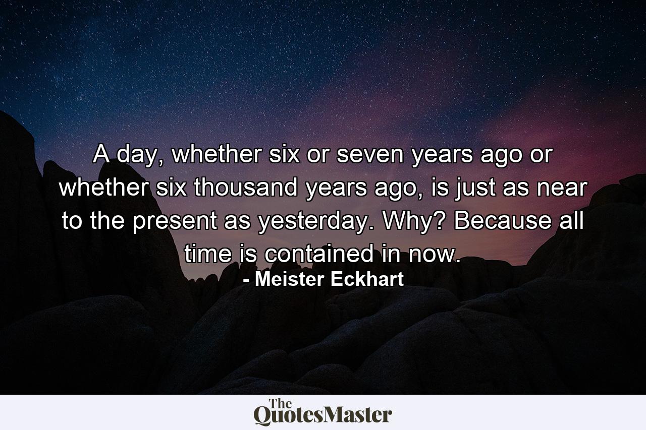 A day, whether six or seven years ago or whether six thousand years ago, is just as near to the present as yesterday. Why? Because all time is contained in now. - Quote by Meister Eckhart