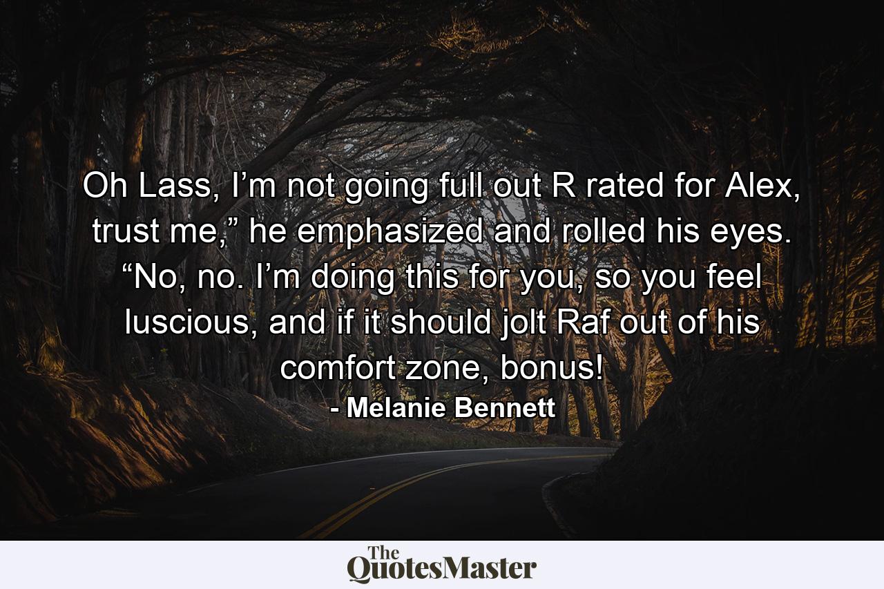 Oh Lass, I’m not going full out R rated for Alex, trust me,” he emphasized and rolled his eyes. “No, no. I’m doing this for you, so you feel luscious, and if it should jolt Raf out of his comfort zone, bonus! - Quote by Melanie Bennett