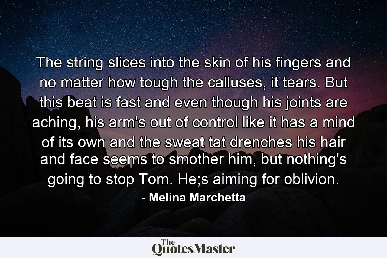 The string slices into the skin of his fingers and no matter how tough the calluses, it tears. But this beat is fast and even though his joints are aching, his arm's out of control like it has a mind of its own and the sweat tat drenches his hair and face seems to smother him, but nothing's going to stop Tom. He;s aiming for oblivion. - Quote by Melina Marchetta