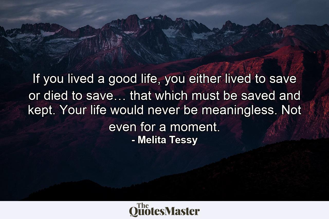 If you lived a good life, you either lived to save or died to save… that which must be saved and kept. Your life would never be meaningless. Not even for a moment. - Quote by Melita Tessy