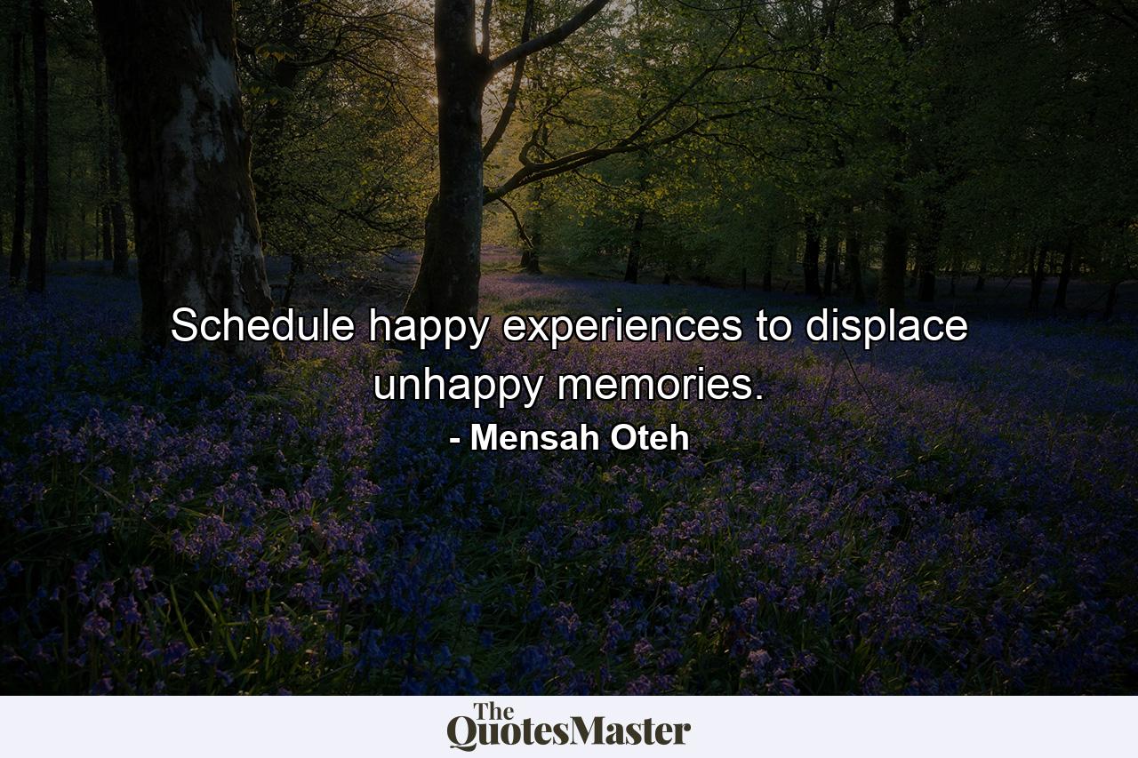 Schedule happy experiences to displace unhappy memories. - Quote by Mensah Oteh