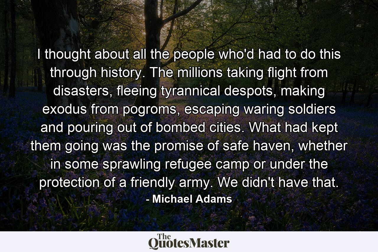 I thought about all the people who'd had to do this through history. The millions taking flight from disasters, fleeing tyrannical despots, making exodus from pogroms, escaping waring soldiers and pouring out of bombed cities. What had kept them going was the promise of safe haven, whether in some sprawling refugee camp or under the protection of a friendly army. We didn't have that. - Quote by Michael Adams