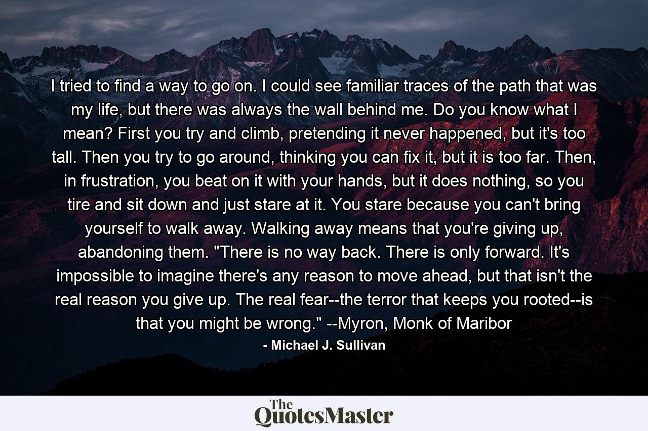 I tried to find a way to go on. I could see familiar traces of the path that was my life, but there was always the wall behind me. Do you know what I mean? First you try and climb, pretending it never happened, but it's too tall. Then you try to go around, thinking you can fix it, but it is too far. Then, in frustration, you beat on it with your hands, but it does nothing, so you tire and sit down and just stare at it. You stare because you can't bring yourself to walk away. Walking away means that you're giving up, abandoning them. 