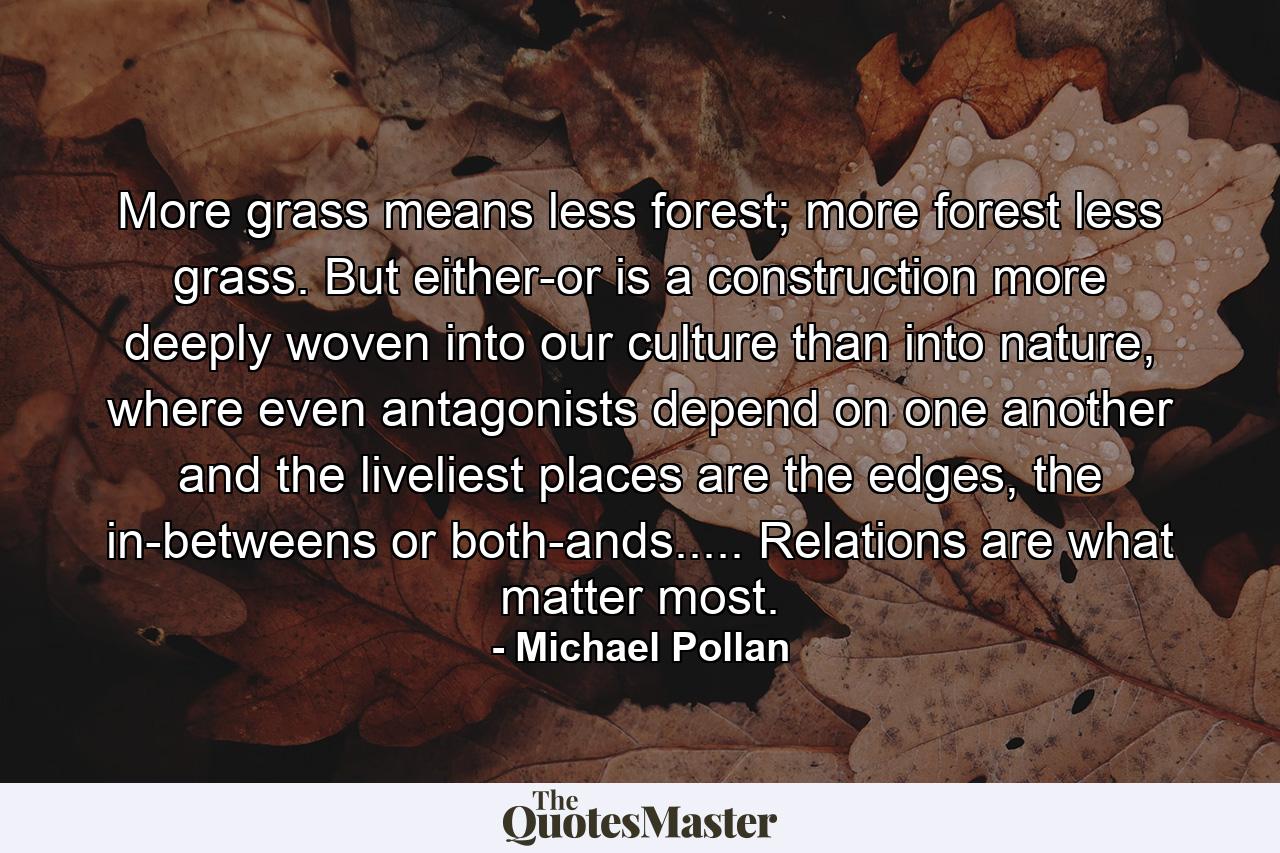 More grass means less forest; more forest less grass. But either-or is a construction more deeply woven into our culture than into nature, where even antagonists depend on one another and the liveliest places are the edges, the in-betweens or both-ands..... Relations are what matter most. - Quote by Michael Pollan