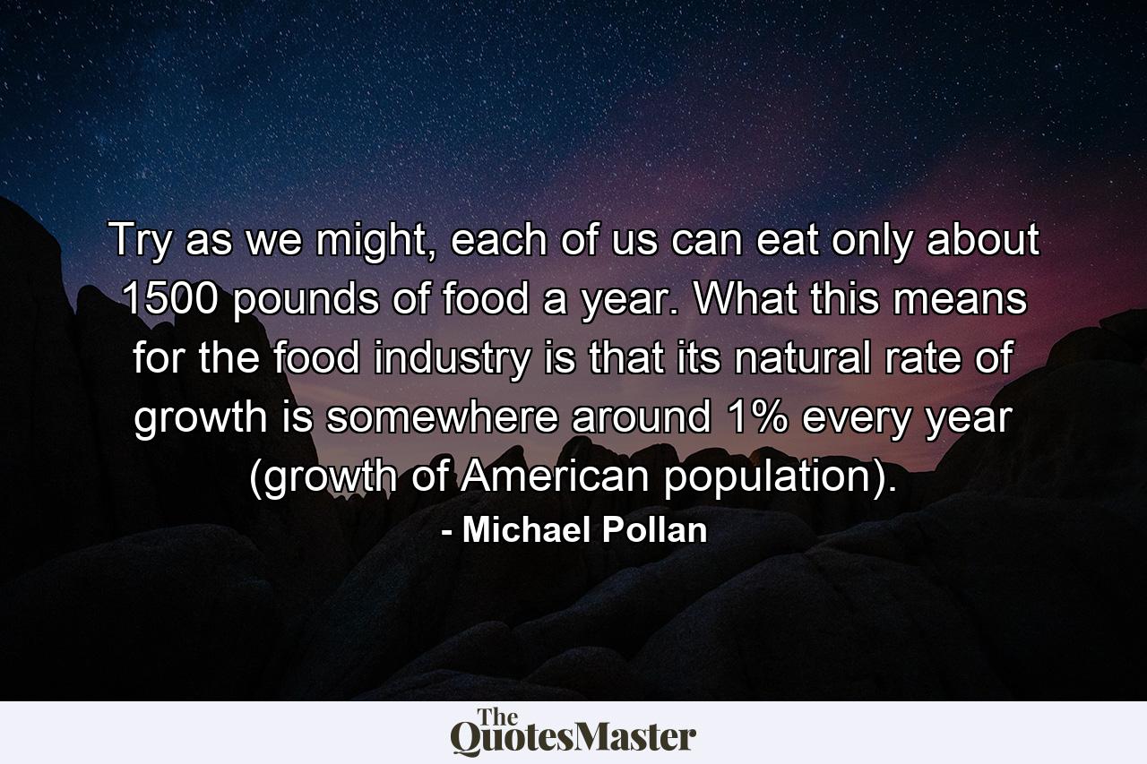 Try as we might, each of us can eat only about 1500 pounds of food a year. What this means for the food industry is that its natural rate of growth is somewhere around 1% every year (growth of American population). - Quote by Michael Pollan