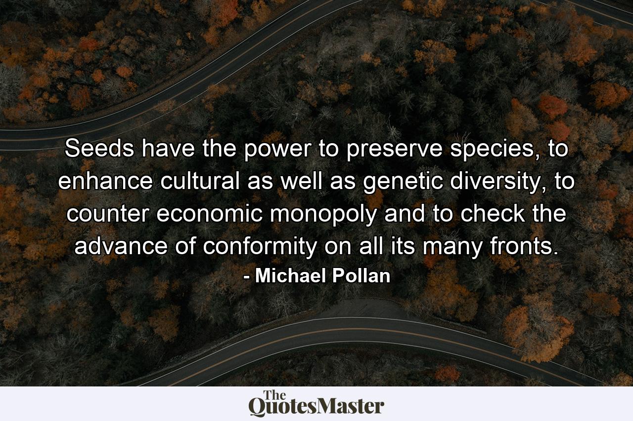 Seeds have the power to preserve species, to enhance cultural as well as genetic diversity, to counter economic monopoly and to check the advance of conformity on all its many fronts. - Quote by Michael Pollan