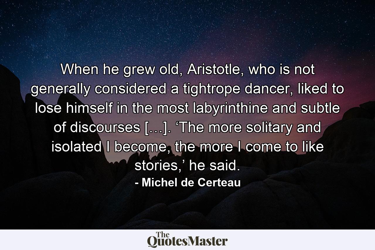 When he grew old, Aristotle, who is not generally considered a tightrope dancer, liked to lose himself in the most labyrinthine and subtle of discourses […]. ‘The more solitary and isolated I become, the more I come to like stories,’ he said. - Quote by Michel de Certeau