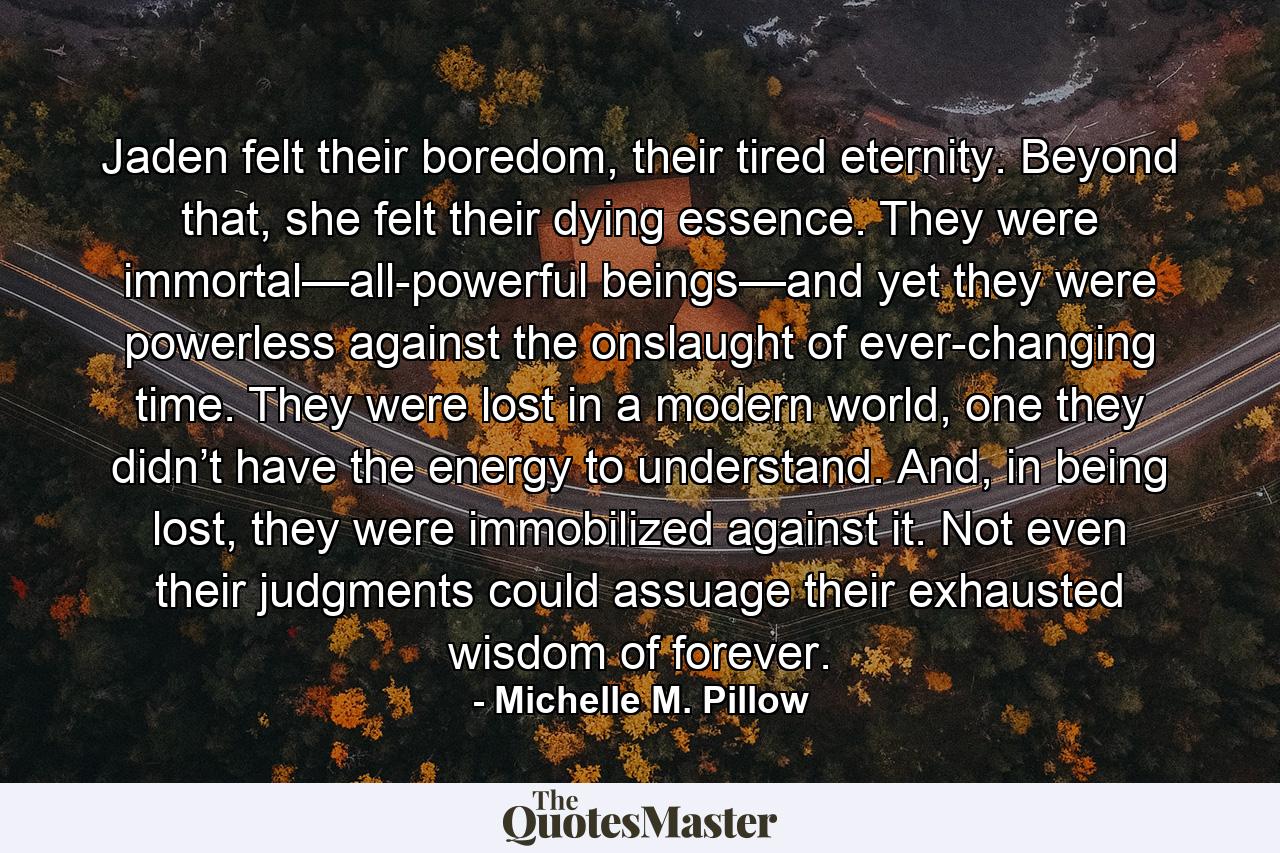 Jaden felt their boredom, their tired eternity. Beyond that, she felt their dying essence. They were immortal—all-powerful beings—and yet they were powerless against the onslaught of ever-changing time. They were lost in a modern world, one they didn’t have the energy to understand. And, in being lost, they were immobilized against it. Not even their judgments could assuage their exhausted wisdom of forever. - Quote by Michelle M. Pillow