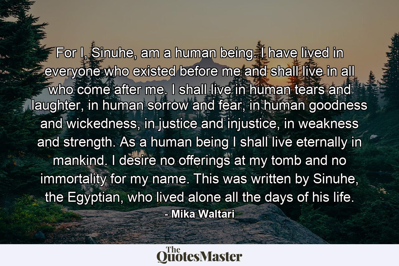 For I, Sinuhe, am a human being. I have lived in everyone who existed before me and shall live in all who come after me. I shall live in human tears and laughter, in human sorrow and fear, in human goodness and wickedness, in justice and injustice, in weakness and strength. As a human being I shall live eternally in mankind. I desire no offerings at my tomb and no immortality for my name. This was written by Sinuhe, the Egyptian, who lived alone all the days of his life. - Quote by Mika Waltari