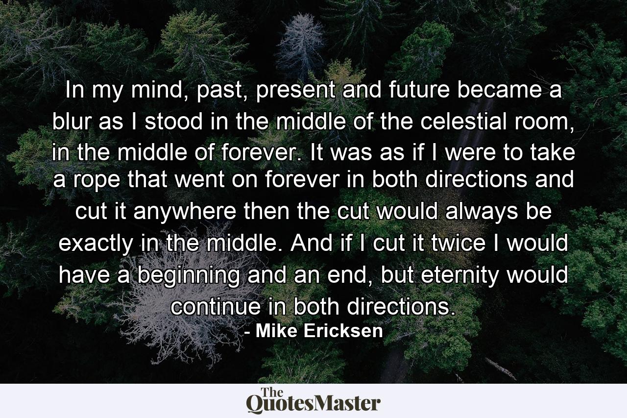 In my mind, past, present and future became a blur as I stood in the middle of the celestial room, in the middle of forever. It was as if I were to take a rope that went on forever in both directions and cut it anywhere then the cut would always be exactly in the middle. And if I cut it twice I would have a beginning and an end, but eternity would continue in both directions. - Quote by Mike Ericksen