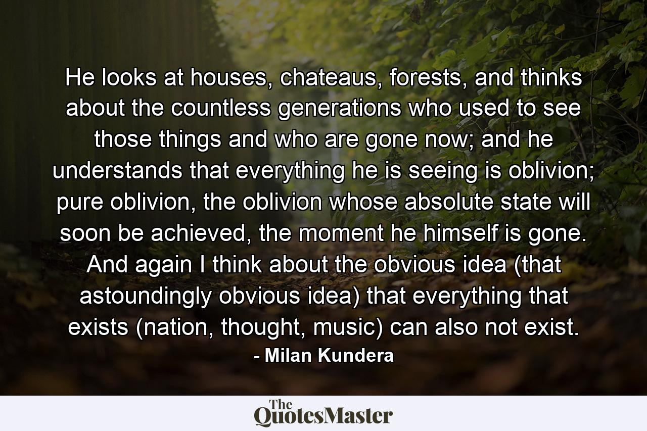 He looks at houses, chateaus, forests, and thinks about the countless generations who used to see those things and who are gone now; and he understands that everything he is seeing is oblivion; pure oblivion, the oblivion whose absolute state will soon be achieved, the moment he himself is gone. And again I think about the obvious idea (that astoundingly obvious idea) that everything that exists (nation, thought, music) can also not exist. - Quote by Milan Kundera