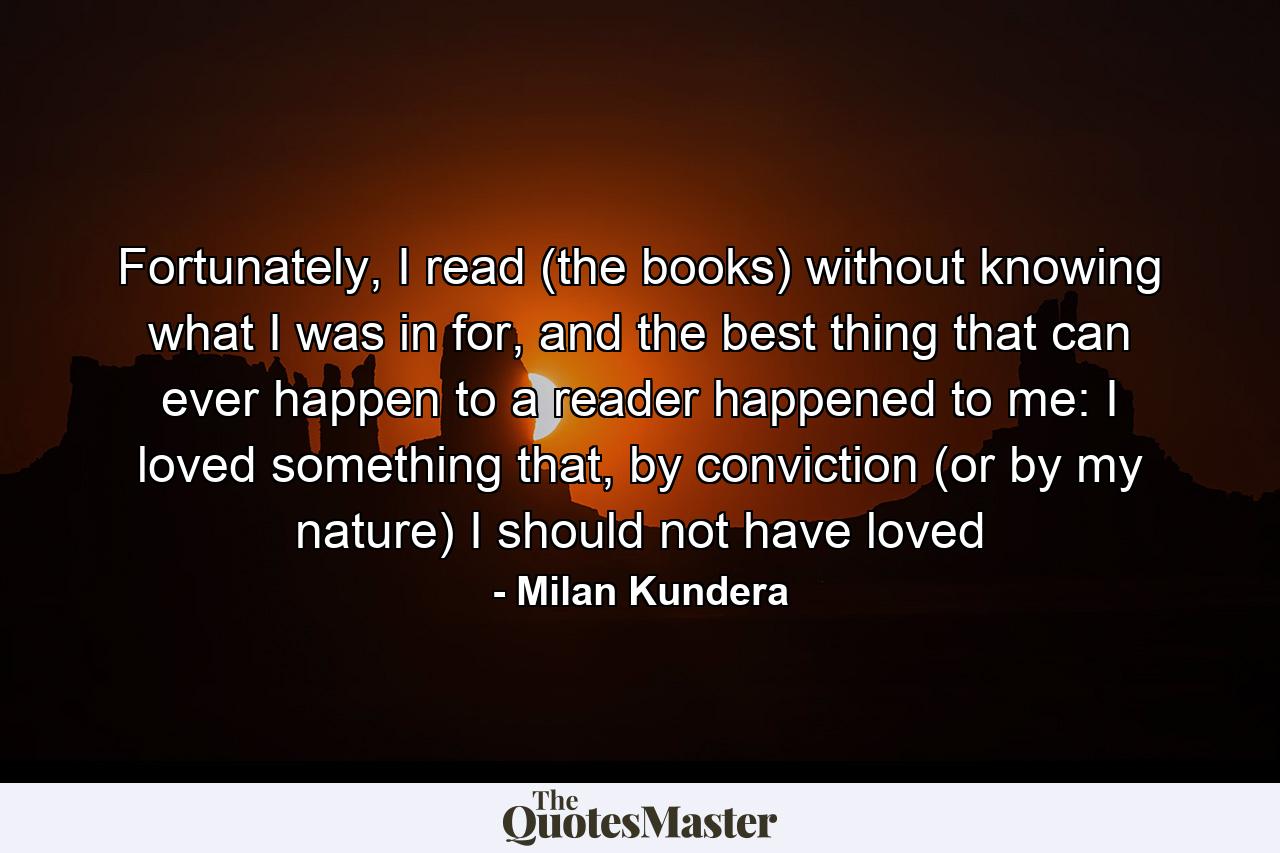 Fortunately, I read (the books) without knowing what I was in for, and the best thing that can ever happen to a reader happened to me: I loved something that, by conviction (or by my nature) I should not have loved - Quote by Milan Kundera