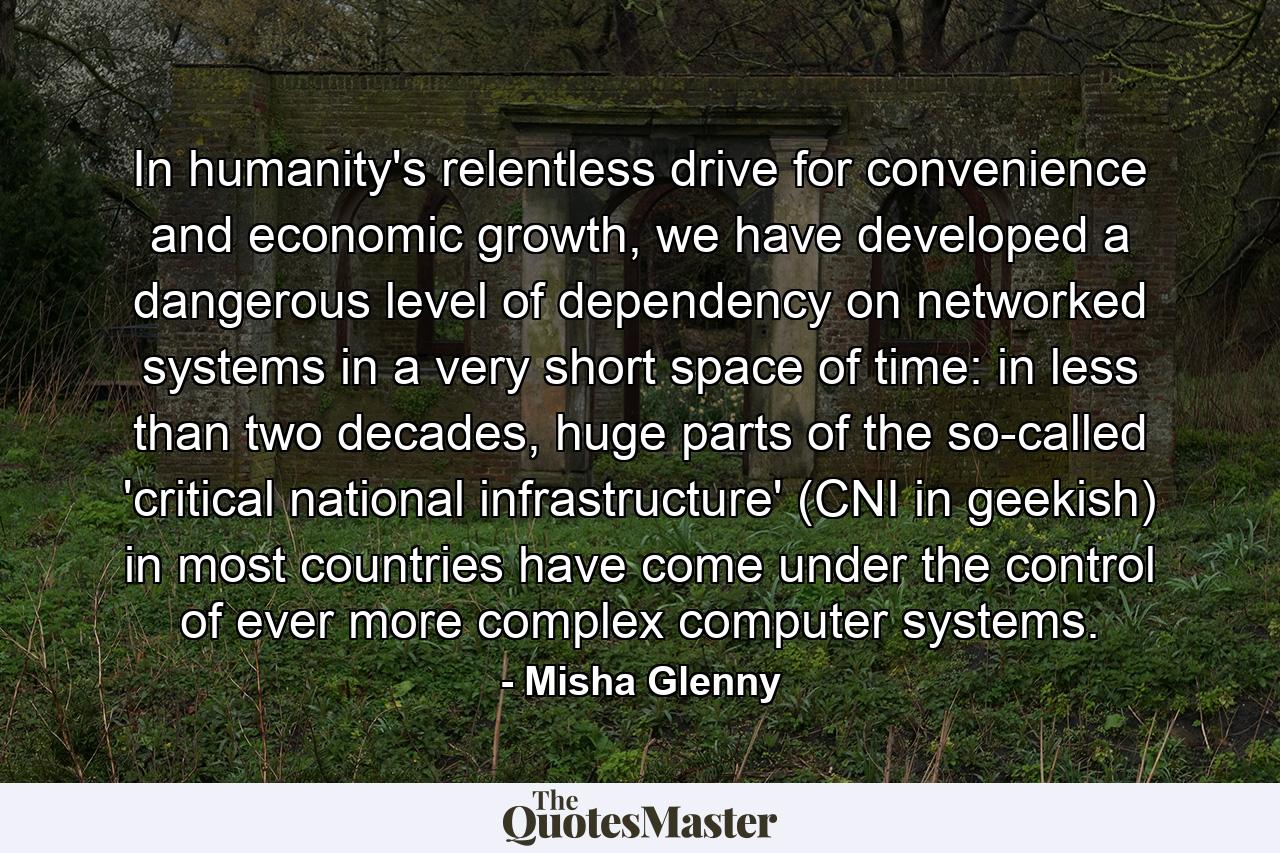 In humanity's relentless drive for convenience and economic growth, we have developed a dangerous level of dependency on networked systems in a very short space of time: in less than two decades, huge parts of the so-called 'critical national infrastructure' (CNI in geekish) in most countries have come under the control of ever more complex computer systems. - Quote by Misha Glenny