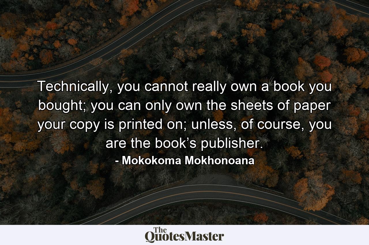 Technically, you cannot really own a book you bought; you can only own the sheets of paper your copy is printed on; unless, of course, you are the book’s publisher. - Quote by Mokokoma Mokhonoana