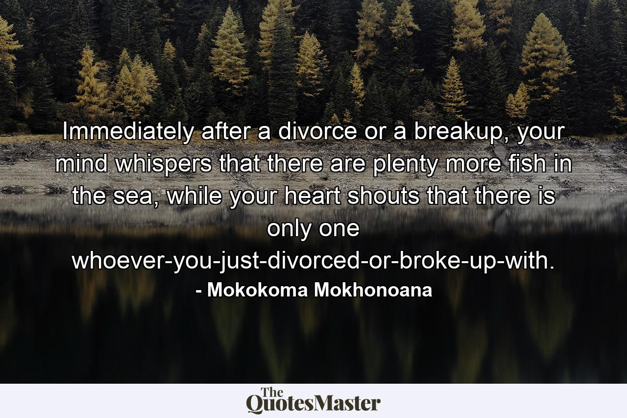 Immediately after a divorce or a breakup, your mind whispers that there are plenty more fish in the sea, while your heart shouts that there is only one whoever-you-just-divorced-or-broke-up-with. - Quote by Mokokoma Mokhonoana