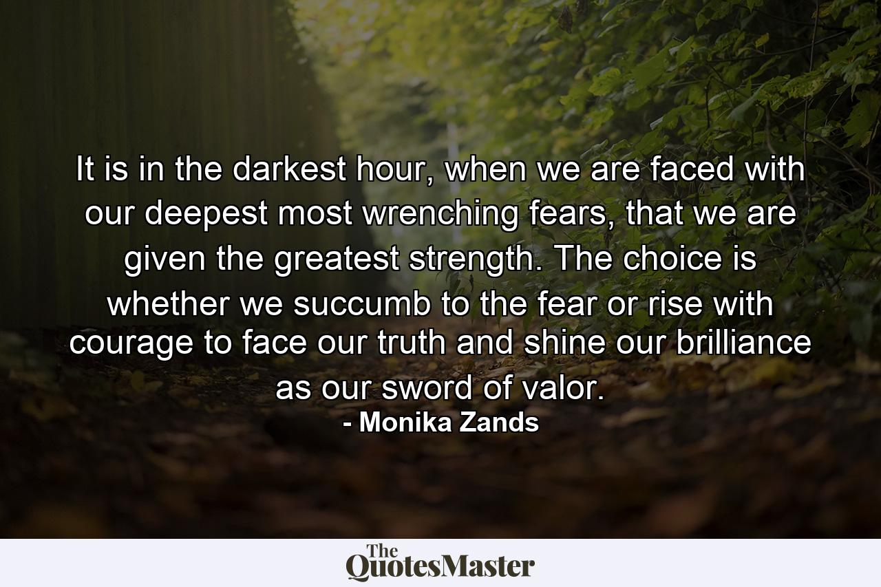 It is in the darkest hour, when we are faced with our deepest most wrenching fears, that we are given the greatest strength. The choice is whether we succumb to the fear or rise with courage to face our truth and shine our brilliance as our sword of valor. - Quote by Monika Zands