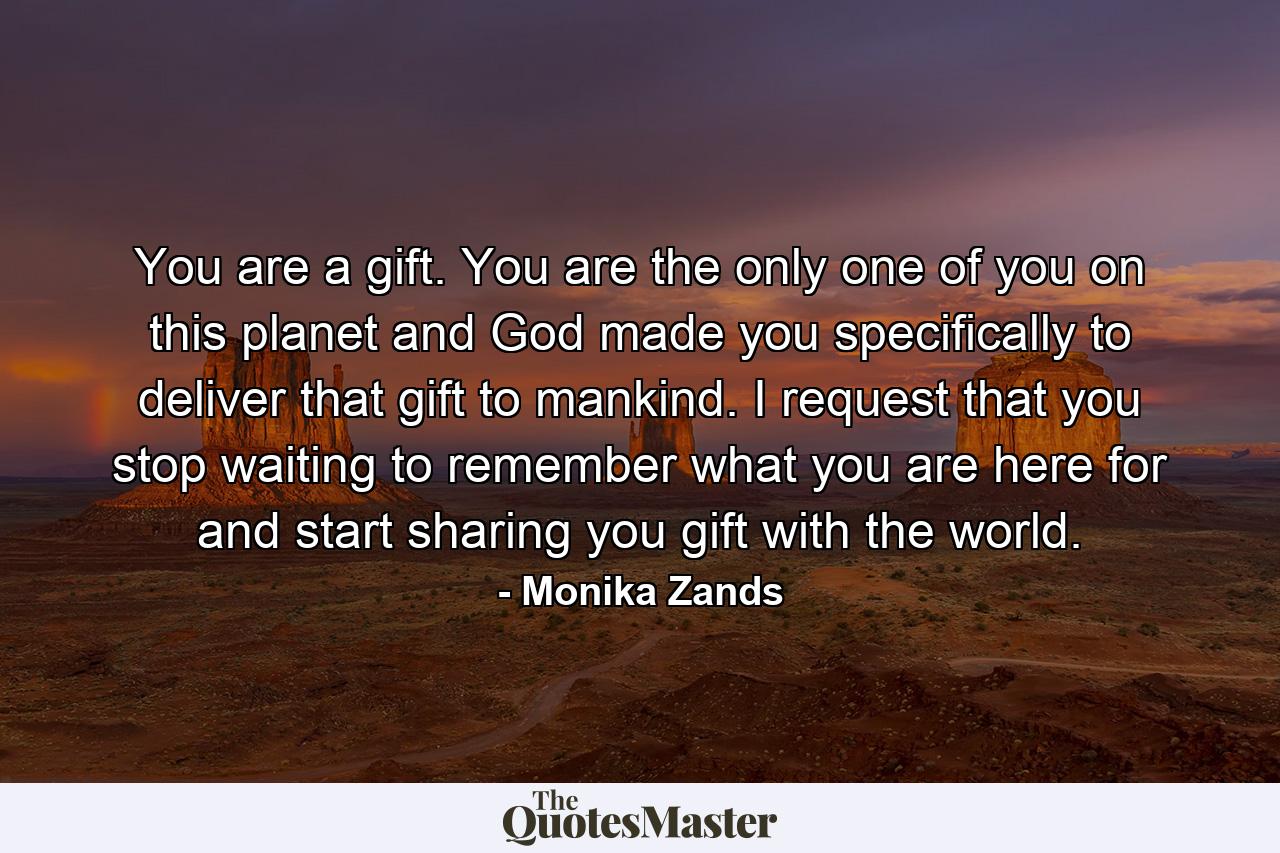 You are a gift. You are the only one of you on this planet and God made you specifically to deliver that gift to mankind. I request that you stop waiting to remember what you are here for and start sharing you gift with the world. - Quote by Monika Zands