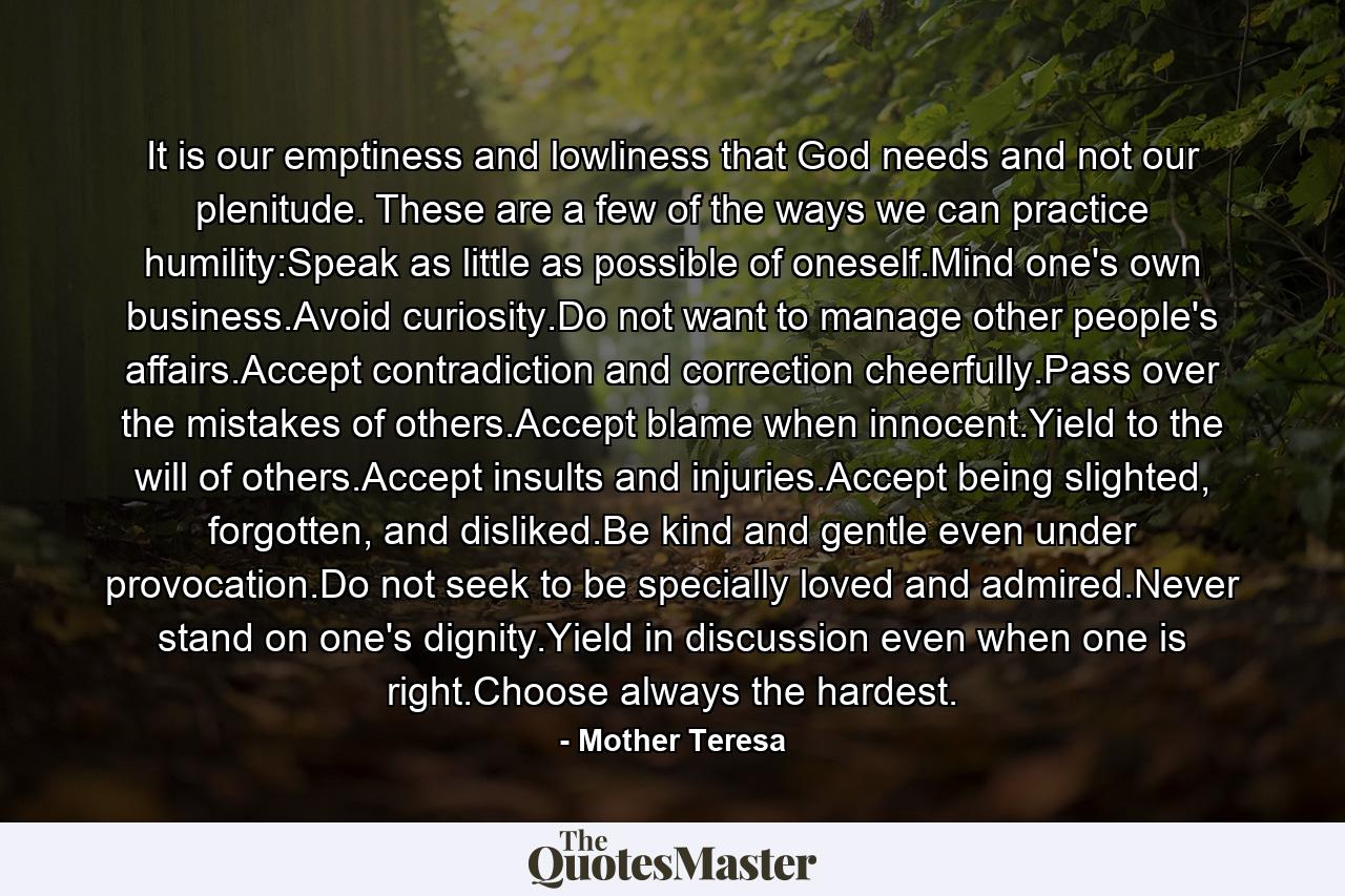 It is our emptiness and lowliness that God needs and not our plenitude. These are a few of the ways we can practice humility:Speak as little as possible of oneself.Mind one's own business.Avoid curiosity.Do not want to manage other people's affairs.Accept contradiction and correction cheerfully.Pass over the mistakes of others.Accept blame when innocent.Yield to the will of others.Accept insults and injuries.Accept being slighted, forgotten, and disliked.Be kind and gentle even under provocation.Do not seek to be specially loved and admired.Never stand on one's dignity.Yield in discussion even when one is right.Choose always the hardest. - Quote by Mother Teresa