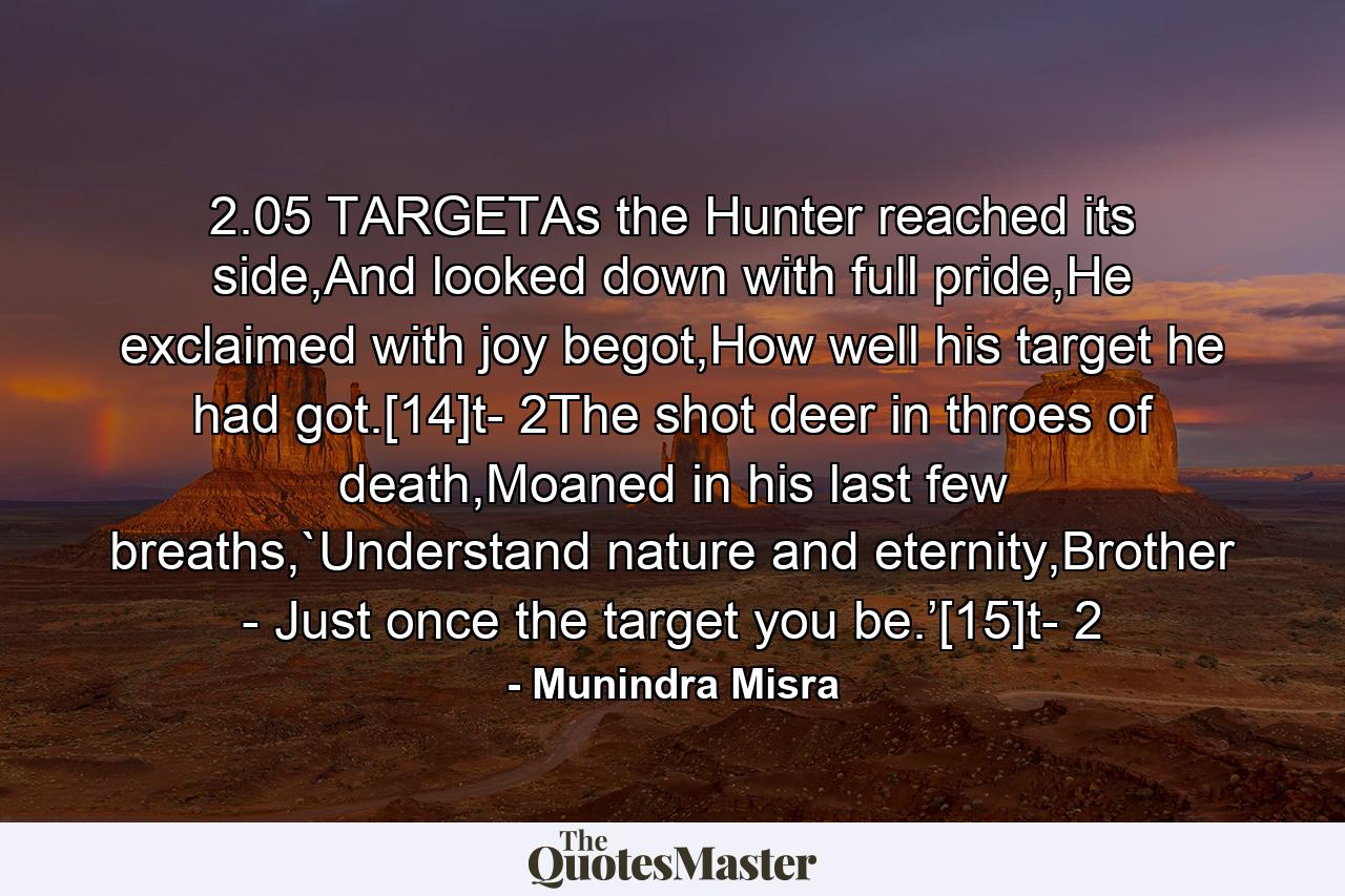 2.05 TARGETAs the Hunter reached its side,And looked down with full pride,He exclaimed with joy begot,How well his target he had got.[14]t- 2The shot deer in throes of death,Moaned in his last few breaths,`Understand nature and eternity,Brother - Just once the target you be.’[15]t- 2 - Quote by Munindra Misra