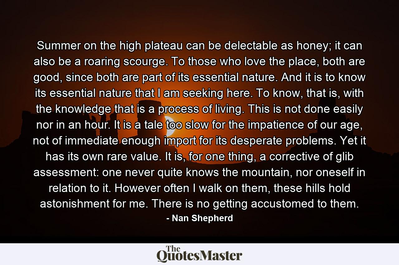 Summer on the high plateau can be delectable as honey; it can also be a roaring scourge. To those who love the place, both are good, since both are part of its essential nature. And it is to know its essential nature that I am seeking here. To know, that is, with the knowledge that is a process of living. This is not done easily nor in an hour. It is a tale too slow for the impatience of our age, not of immediate enough import for its desperate problems. Yet it has its own rare value. It is, for one thing, a corrective of glib assessment: one never quite knows the mountain, nor oneself in relation to it. However often I walk on them, these hills hold astonishment for me. There is no getting accustomed to them. - Quote by Nan Shepherd